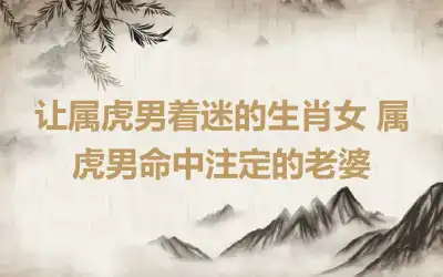 让属虎男着迷的生肖女 属虎男命中注定的老婆