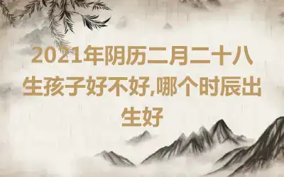 2021年阴历二月二十八生孩子好不好,哪个时辰出生好