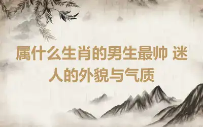 属什么生肖的男生最帅 迷人的外貌与气质
