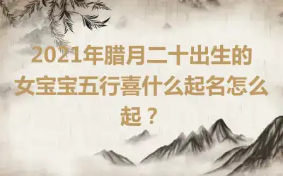 2021年腊月二十出生的女宝宝五行喜什么起名怎么起?