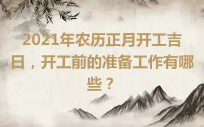 2021年农历正月开工吉日，开工前的准备工作有哪些？