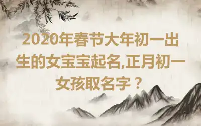 2020年春节大年初一出生的女宝宝起名,正月初一女孩取名字?