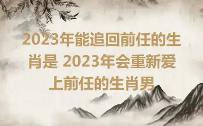 2023年能追回前任的生肖是 2023年会重新爱上前任的生肖男
