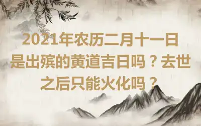 2021年农历二月十一日是出殡的黄道吉日吗？去世之后只能火化吗？