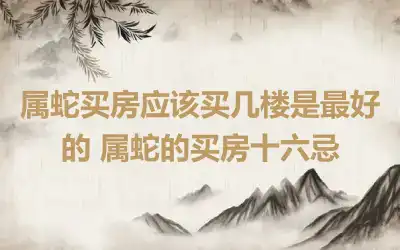 属蛇买房应该买几楼是最好的 属蛇的买房十六忌