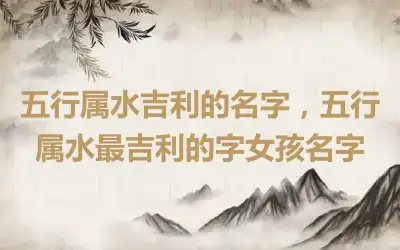 五行属水吉利的名字，五行属水最吉利的字女孩名字