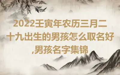 2022壬寅年农历三月二十九出生的男孩怎么取名好,男孩名字集锦