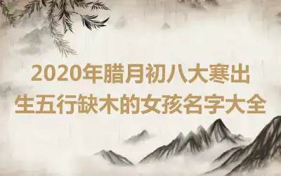 2020年腊月初八大寒出生五行缺木的女孩名字大全
