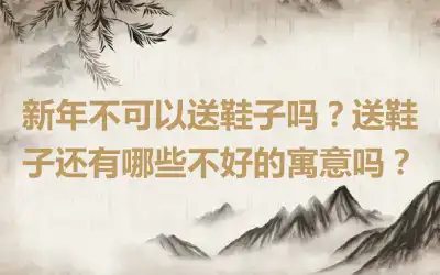 新年不可以送鞋子吗？送鞋子还有哪些不好的寓意吗？