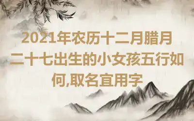 2021年农历十二月腊月二十七出生的小女孩五行如何,取名宜用字
