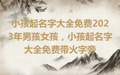 小孩起名字大全免费2023年男孩女孩，小孩起名字大全免费带火字旁
