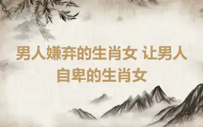 男人嫌弃的生肖女 让男人自卑的生肖女