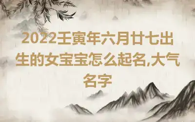 2022壬寅年六月廿七出生的女宝宝怎么起名,大气名字