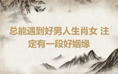 总能遇到好男人生肖女 注定有一段好姻缘