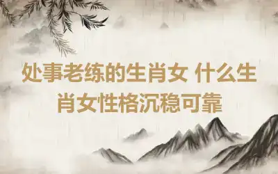 处事老练的生肖女 什么生肖女性格沉稳可靠
