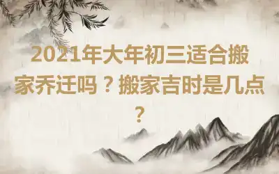 2021年大年初三适合搬家乔迁吗？搬家吉时是几点？
