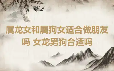 属龙女和属狗女适合做朋友吗 女龙男狗合适吗