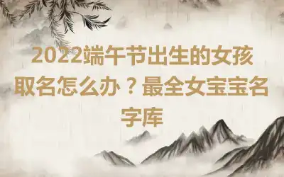 2022端午节出生的女孩取名怎么办？最全女宝宝名字库