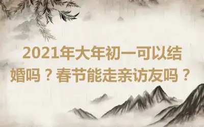 2021年大年初一可以结婚吗？春节能走亲访友吗？