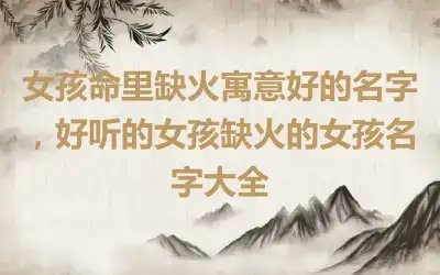 女孩命里缺火寓意好的名字，好听的女孩缺火的女孩名字大全