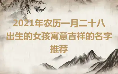 2021年农历一月二十八出生的女孩寓意吉祥的名字推荐
