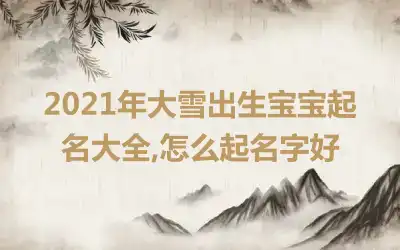 2021年大雪出生宝宝起名大全,怎么起名字好