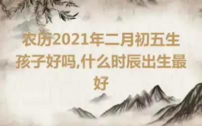 农历2021年二月初五生孩子好吗,什么时辰出生最好