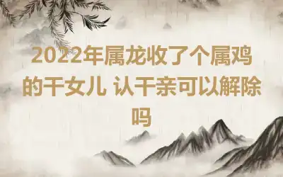 2022年属龙收了个属鸡的干女儿 认干亲可以解除吗