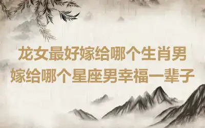 龙女最好嫁给哪个生肖男 嫁给哪个星座男幸福一辈子