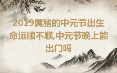 2019属猪的中元节出生命运顺不顺,中元节晚上能出门吗