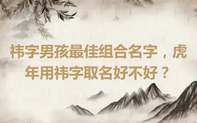 祎字男孩最佳组合名字，虎年用祎字取名好不好？