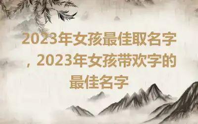 2023年女孩最佳取名字，2023年女孩带欢字的最佳名字