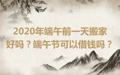 2020年端午前一天搬家好吗？端午节可以借钱吗？
