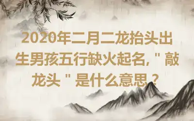 2020年二月二龙抬头出生男孩五行缺火起名,＂敲龙头＂是什么意思？
