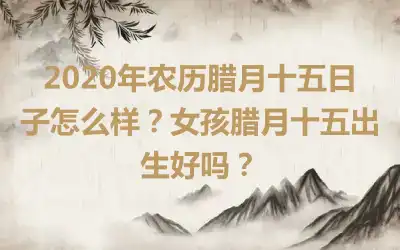 2020年农历腊月十五日子怎么样？女孩腊月十五出生好吗？
