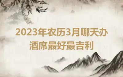 2023年农历3月哪天办酒席最好最吉利
