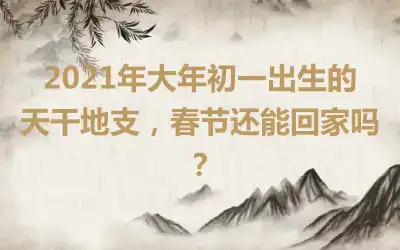 2021年大年初一出生的天干地支，春节还能回家吗？