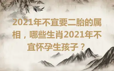 2021年不宜要二胎的属相，哪些生肖2021年不宜怀孕生孩子？