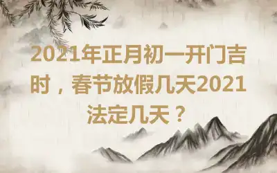 2021年正月初一开门吉时，春节放假几天2021法定几天？