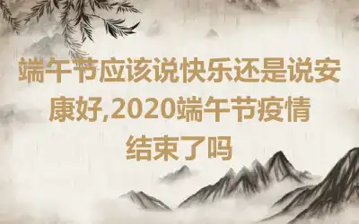 端午节应该说快乐还是说安康好,2020端午节疫情结束了吗