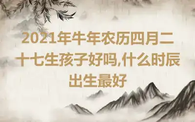 2021年牛年农历四月二十七生孩子好吗,什么时辰出生最好