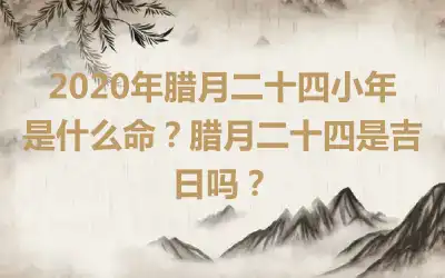 2020年腊月二十四小年是什么命？腊月二十四是吉日吗？