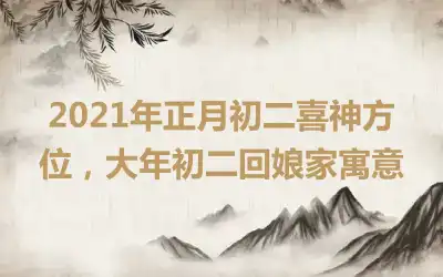 2021年正月初二喜神方位，大年初二回娘家寓意