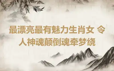 最漂亮最有魅力生肖女 令人神魂颠倒魂牵梦绕
