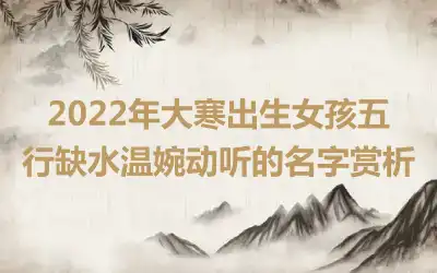 2022年大寒出生女孩五行缺水温婉动听的名字赏析