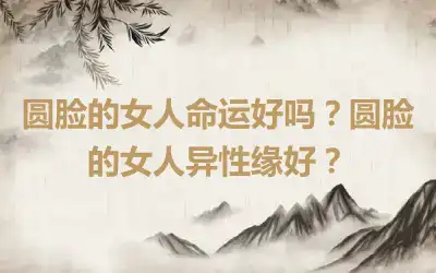 圆脸的女人命运好吗？圆脸的女人异性缘好？