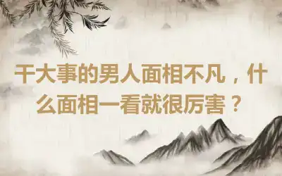 干大事的男人面相不凡，什么面相一看就很厉害？