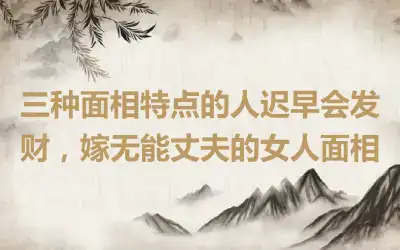 三种面相特点的人迟早会发财，嫁无能丈夫的女人面相