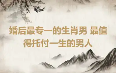 婚后最专一的生肖男 最值得托付一生的男人