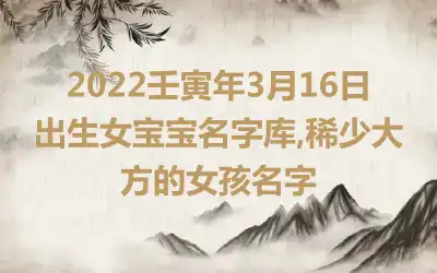 2022壬寅年3月16日出生女宝宝名字库,稀少大方的女孩名字